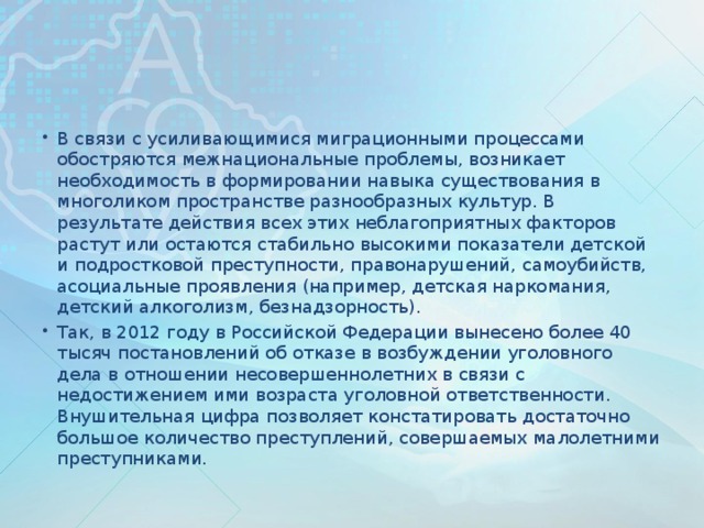 В связи с усиливающимися миграционными процессами обостряются межнациональные проблемы, возникает необходимость в формировании навыка существования в многоликом пространстве разнообразных культур. В результате действия всех этих неблагоприятных факторов растут или остаются стабильно высокими показатели детской и подростковой преступности, правонарушений, самоубийств, асоциальные проявления (например, детская наркомания, детский алкоголизм, безнадзорность). Так, в 2012 году в Российской Федерации вынесено более 40 тысяч постановлений об отказе в возбуждении уголовного дела в отношении несовершеннолетних в связи с недостижением ими возраста уголовной ответственности. Внушительная цифра позволяет констатировать достаточно большое количество преступлений, совершаемых малолетними преступниками.