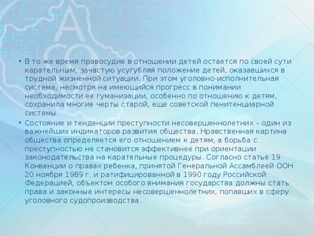 В то же время правосудие в отношении детей остается по своей сути карательным, зачастую усугубляя положение детей, оказавшихся в трудной жизненной ситуации. При этом уголовно-исполнительная система, несмотря на имеющийся прогресс в понимании необходимости ее гуманизации, особенно по отношению к детям, сохранила многие черты старой, еще советской пенитенциарной системы. Состояние и тенденции преступности несовершеннолетних – один из важнейших индикаторов развития общества. Нравственная картина общества определяется его отношением к детям, а борьба с преступностью не становится эффективнее при ориентации законодательства на карательные процедуры. Согласно статье 19 Конвенции о правах ребенка, принятой Генеральной Ассамблеей ООН 20 ноября 1989 г. и ратифицированной в 1990 году Российской Федерацией, объектом особого внимания государства должны стать права и законные интересы несовершеннолетних, попавших в сферу уголовного судопроизводства.