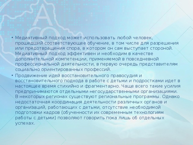 Медиативный подход может использовать любой человек, прошедший соответствующее обучение, в том числе для разрешения или предотвращения спора, в котором он сам выступает стороной. Медиативный подход эффективен и необходим в качестве дополнительной компетенции, применяемой в повседневной профессиональной деятельности, в первую очередь представителям социально ориентированных профессий. Продвижение идей восстановительного правосудия и восстановительного подхода в работе с детьми и подростками идет в настоящее время стихийно и фрагментарно. Чаще всего такие усилия предпринимаются отдельными негосударственными организациями. В некоторых регионах существуют региональные программы. Однако недостаточная координация деятельности различных органов и организаций, работающих с детьми, отсутствие необходимой подготовки кадров (обученности их современным технологиям работы с детьми) позволяют говорить пока лишь об отдельных успехах.