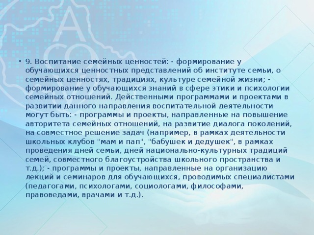 9. Воспитание семейных ценностей: - формирование у обучающихся ценностных представлений об институте семьи, о семейных ценностях, традициях, культуре семейной жизни; - формирование у обучающихся знаний в сфере этики и психологии семейных отношений. Действенными программами и проектами в развитии данного направления воспитательной деятельности могут быть: - программы и проекты, направленные на повышение авторитета семейных отношений, на развитие диалога поколений, на совместное решение задач (например, в рамках деятельности школьных клубов 