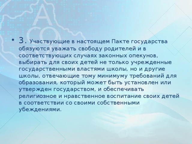 3. Участвующие в настоящем Пакте государства обязуются уважать свободу родителей и в соответствующих случаях законных опекунов, выбирать для своих детей не только учрежденные государственными властями школы, но и другие школы, отвечающие тому минимуму требований для образования, который может быть установлен или утвержден государством, и обеспечивать религиозное и нравственное воспитание своих детей в соответствии со своими собственными убеждениями.