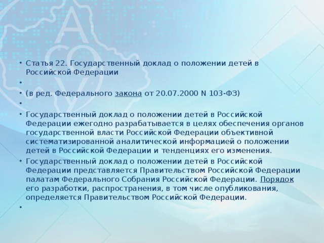 Статья 22. Государственный доклад о положении детей в Российской Федерации   (в ред. Федерального закона от 20.07.2000 N 103-ФЗ)   Государственный доклад о положении детей в Российской Федерации ежегодно разрабатывается в целях обеспечения органов государственной власти Российской Федерации объективной систематизированной аналитической информацией о положении детей в Российской Федерации и тенденциях его изменения. Государственный доклад о положении детей в Российской Федерации представляется Правительством Российской Федерации палатам Федерального Собрания Российской Федерации. Порядок