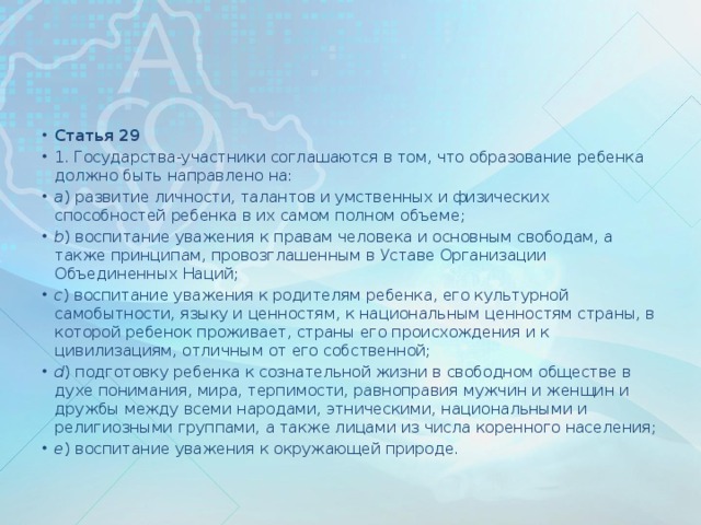 Статья 29 1. Государства-участники соглашаются в том, что образование ребенка должно быть направлено на: a ) развитие личности, талантов и умственных и физических способностей ребенка в их самом полном объеме; b ) воспитание уважения к правам человека и основным свободам, а также принципам, провозглашенным в Уставе Организации Объединенных Наций; c ) воспитание уважения к родителям ребенка, его культурной самобытности, языку и ценностям, к национальным ценностям страны, в которой ребенок проживает, страны его происхождения и к цивилизациям, отличным от его собственной; d ) подготовку ребенка к сознательной жизни в свободном обществе в духе понимания, мира, терпимости, равноправия мужчин и женщин и дружбы между всеми народами, этническими, национальными и религиозными группами, а также лицами из числа коренного населения; e ) воспитание уважения к окружающей природе.