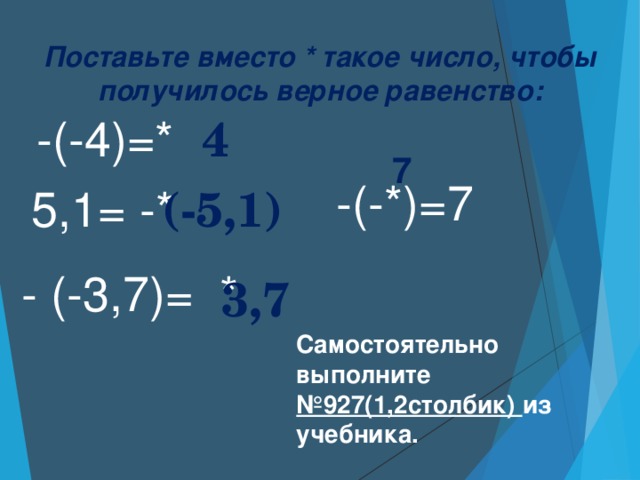 Поставьте вместо * такое число, чтобы получилось верное равенство: -(-4)=* 4 7 -(-*)=7 5,1= -* (-5,1) - (-3,7)= * 3,7 Самостоятельно выполните №927(1,2столбик) из учебника.