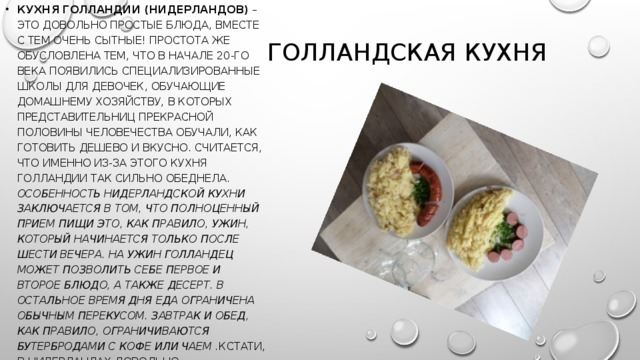 кухня Голландии (Нидерландов)  – это довольно простые блюда, вместе с тем очень сытные! Простота же обусловлена тем, что в начале 20-го века появились специализированные школы для девочек, обучающие домашнему хозяйству, в которых представительниц прекрасной половины человечества обучали, как готовить дешево и вкусно. Считается, что именно из-за этого кухня Голландии так сильно обеднела. Особенность нидерландской кухни заключается в том, что полноценный прием пищи это, как правило, ужин, который начинается только после шести вечера. На ужин голландец может позволить себе первое и второе блюдо, а также десерт. В остальное время дня еда ограничена обычным перекусом. Завтрак и обед, как правило, ограничиваются бутербродами с кофе или чаем . Кстати, в Нидерландах довольно распространен фаст фуд.