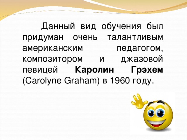 Данный вид обучения был придуман очень талантливым американским педагогом, композитором и джазовой певицей Каролин Грэхем (Carolyne Graham) в 1960 году.