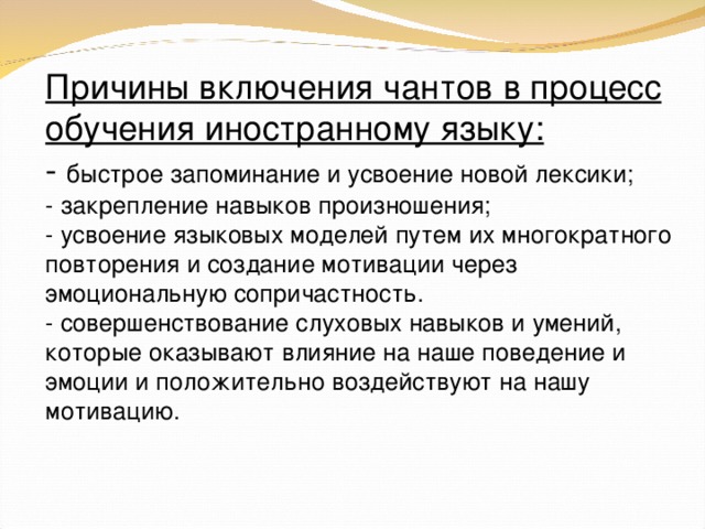 Причины включения чантов в процесс обучения иностранному языку: - быстрое запоминание и усвоение новой лексики; - закрепление навыков произношения; - усвоение языковых моделей путем их многократного повторения и создание мотивации через эмоциональную сопричастность. - совершенствование слуховых навыков и умений, которые оказывают влияние на наше поведение и эмоции и положительно воздействуют на нашу мотивацию.