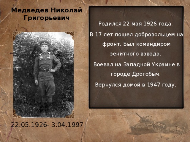 Медведев Николай Григорьевич Родился 22 мая 1926 года. В 17 лет пошел добровольцем на фронт. Был командиром зенитного взвода. Воевал на Западной Украине в городе Дрогобыч. Вернулся домой в 1947 году. 22.05.1926- 3.04.1997