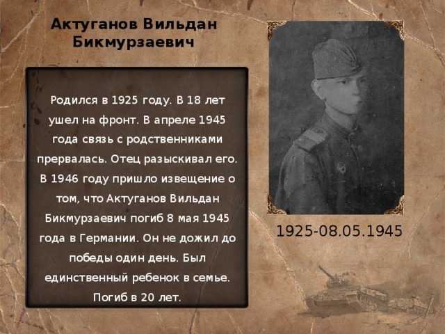 Актуганов Вильдан Бикмурзаевич Родился в 1925 году. В 18 лет ушел на фронт. В апреле 1945 года связь с родственниками прервалась. Отец разыскивал его. В 1946 году пришло извещение о том, что Актуганов Вильдан Бикмурзаевич погиб 8 мая 1945 года в Германии. Он не дожил до победы один день. Был единственный ребенок в семье. Погиб в 20 лет. 1925-08.05.1945