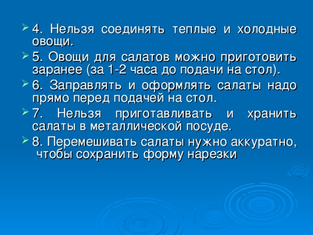 4. Нельзя соединять теплые и холодные овощи. 5. Овощи для салатов можно приготовить заранее (за 1-2 часа до подачи на стол). 6. Заправлять и оформлять салаты надо прямо перед подачей на стол. 7. Нельзя приготавливать и хранить салаты в металлической посуде. 8. Перемешивать салаты нужно аккуратно, чтобы сохранить форму нарезки