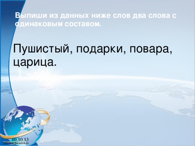 Выпиши из данных ниже слов два слова с одинаковым составом.  Пушистый, подарки, повара, царица. 10.10.13