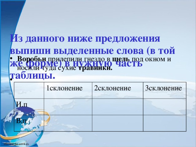 Из данного ниже предложения выпиши выделенные слова (в той же форме) в нужную часть таблицы.   Воробьи прилепили гнездо в щель под окном и носили туда сухие травинки. 1склонение И.п 2склонение В.п 3склонение