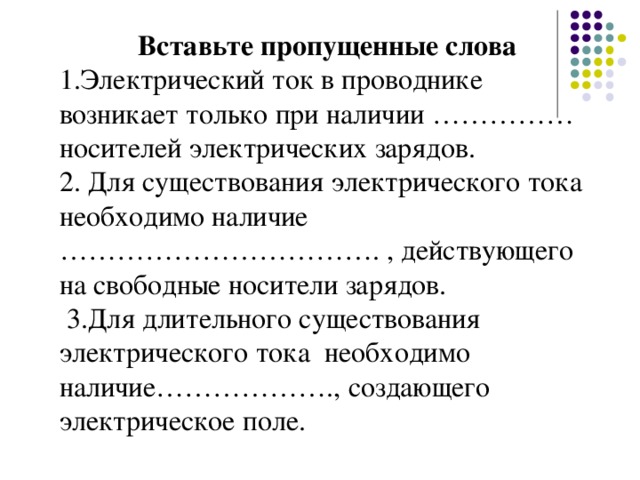 Вставьте пропущенные слова 1.Электрический ток в проводнике возникает только при наличии …………… носителей электрических зарядов. 2. Для существования электрического тока необходимо наличие ……………………………. , действующего на свободные носители зарядов.  3.Для длительного существования электрического тока необходимо наличие………………., создающего электрическое поле.