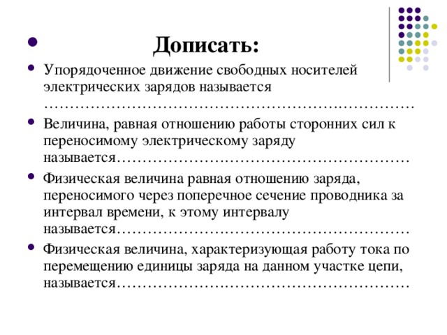 Дописать: Упорядоченное движение свободных носителей электрических зарядов называется ……………………………………………………………… Величина, равная отношению работы сторонних сил к переносимому электрическому заряду называется………………………………………………… Физическая величина равная отношению заряда, переносимого через поперечное сечение проводника за интервал времени, к этому интервалу называется………………………………………………… Физическая величина, характеризующая работу тока по перемещению единицы заряда на данном участке цепи, называется…………………………………………………