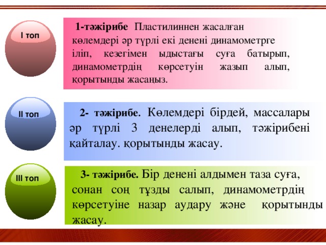 1-тәжірибе  Пластилиннен жасалған көлемдері әр түрлі екі денені динамометрге іліп, кезегімен ыдыстағы суға батырып, динамометрдің көрсетуін жазып алып, қорытынды жасаңыз.   І топ   2- тәжірибе . Көлемдері бірдей, массалары әр түрлі 3 денелерді алып, тәжірибені қайталау. қорытынды жасау. ІІ топ   3- тәжірибе.  Бір денені алдымен таза суға, сонан соң тұзды салып, динамометрдің көрсетуіне назар аудару және қорытынды жасау. ІІІ топ