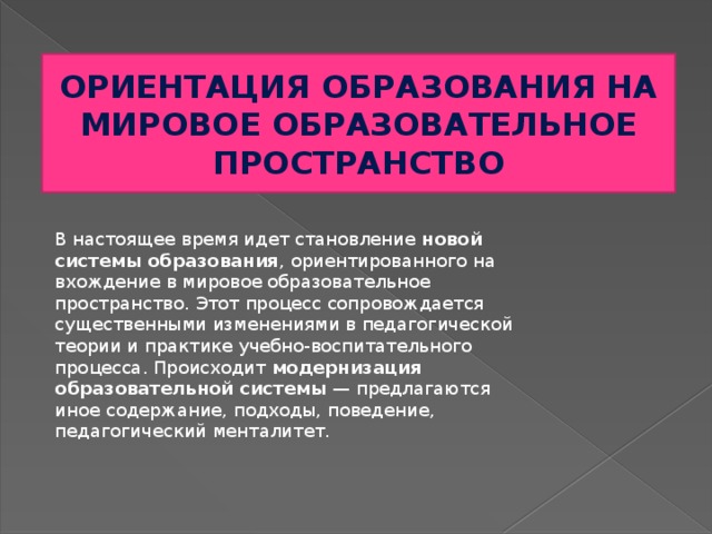 ОРИЕНТАЦИЯ ОБРАЗОВАНИЯ НА МИРОВОЕ ОБРАЗОВАТЕЛЬНОЕ ПРОСТРАНСТВО В настоящее время идет становление  новой системы образования , ориентированного на вхождение в мировое образовательное пространство. Этот процесс сопровождается существенными изменениями в педагогической теории и практике учебно-воспитательного процесса. Происходит  модернизация образовательной системы  — предлагаются иное содержание, подходы, поведение, педагогический менталитет.