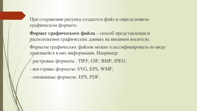 При сохранении рисунка создается файл в определенном графическом формате. Формат графического файла – способ представления и расположения графических данных на внешнем носителе. Форматы графических файлов можно классифицировать по виду хранящейся в них информации. Например: - растровые форматы : TIFF, GIF, BMP, JPEG; - векторные форматы: SVG, EPS, WMF; - смешанные форматы: EPS, PDF.