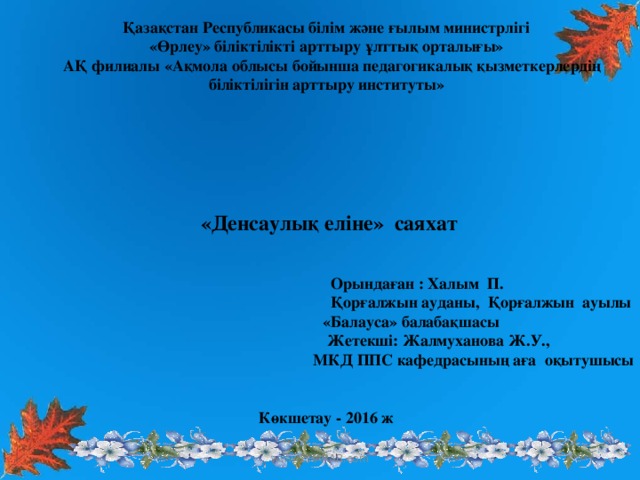 Қазақстан Республикасы білім және ғылым министрлігі «Өрлеу» біліктілікті арттыру ұлттық орталығы»  АҚ филиалы «Ақмола облысы бойынша педагогикалық қызметкерлердің біліктілігін арттыру институты»        «Денсаулық еліне» саяхат    Орындаған : Халым П.  Қорғалжын ауданы, Қорғалжын ауылы  «Балауса» балабақшасы  Жетекші: Жалмуханова Ж.У.,  МКД ППС кафедрасының аға оқытушысы   Көкшетау - 2016 ж www.ZHARAR.com