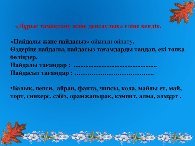 «Дұрыс тамақтану және денсаулық» еліне келдік.  «Пайдалы және пайдасыз» ойынын ойнату . Өздеріңе пайдалы, пайдасыз тағамдарды таңдап, екі топқа бөліңдер. Пайдалы тағамдар : ................................................... Пайдасыз тағамдар : ……………………………….  Балық, пепси, айран, фанта, чипсы , кола, майлы ет, май, торт, сникерс, сәбіз, орамжапырақ, кәмпит, алма, алмұрт .  www.ZHARAR.com