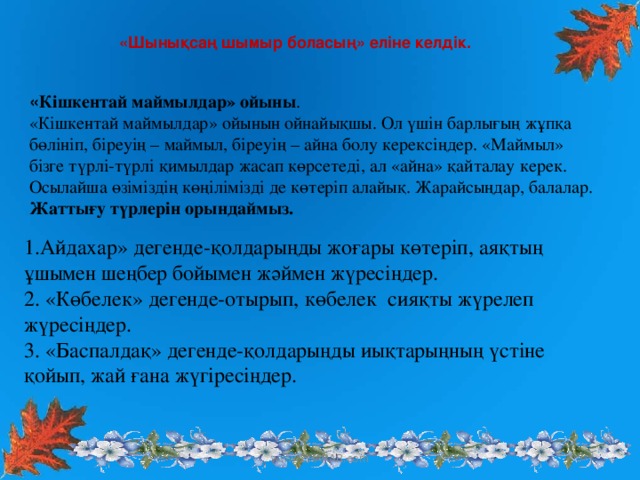 «Шынықсаң шымыр боласың» еліне келдік.  « Кішкентай маймылдар» ойыны .  «Кішкентай маймылдар» ойынын ойнайықшы. Ол үшін барлығың жұпқа бөлініп, біреуің – маймыл, біреуің – айна болу керексіңдер. «Маймыл» бізге түрлі-түрлі қимылдар жасап көрсетеді, ал «айна» қайталау керек. Осылайша өзіміздің көңілімізді де көтеріп алайық. Жарайсыңдар, балалар. Жаттығу түрлерін орындаймыз. 1.Айдахар» дегенде-қолдарыңды жоғары көтеріп, аяқтың ұшымен шеңбер бойымен жәймен жүресіңдер.  2. «Көбелек» дегенде-отырып, көбелек  сияқты жүрелеп жүресіңдер. 3. «Баспалдақ» дегенде-қолдарыңды иықтарыңның үстіне қойып, жай ғана жүгіресіңдер. www.ZHARAR.com