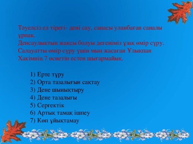 Тәуелсіз ел тірегі- дені сау, санасы уланбаған саналы ұрпақ. Денсаулықтың жақсы болуы дегеніміз ұзақ өмір сүру. Салауатты өмір сүру үшін мың жасаған Ұлықпан Хакімнің 7 өсиетін естен шығармайық.  Ерте тұру Орта тазалығын сақтау Дене шынықтыру Дене тазалығы Сергектік Артық тамақ ішпеу Көп ұйықтамау www.ZHARAR.com