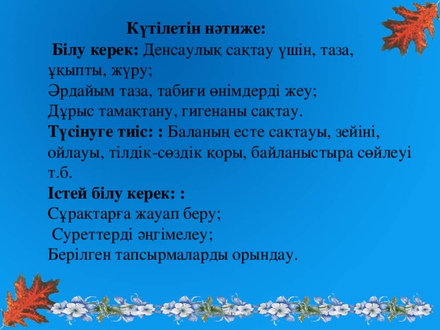 Күтілетін нәтиже:   Білу керек: Денсаулық сақтау үшін, таза, ұқыпты, жүру; Әрдайым таза, табиғи өнімдерді жеу; Дұрыс тамақтану, гигенаны сақтау. Түсінуге тиіс: : Баланың есте сақтауы, зейіні, ойлауы, тілдік-сөздік қоры, байланыстыра сөйлеуі т.б. Істей білу керек: : Сұрақтарға жауап беру;  Суреттерді әңгімелеу; Берілген тапсырмаларды орындау.  www.ZHARAR.com