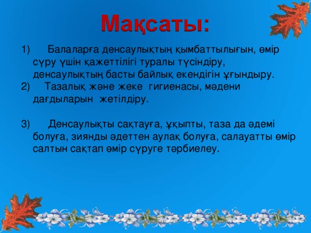 Балаларға денсаулықтың қымбаттылығын, өмір сүру үшін қажеттілігі туралы түсіндіру, денсаулықтың басты байлық екендігін ұғындыру.  Тазалық және жеке гигиенасы, мәдени дағдыларын жетілдіру.