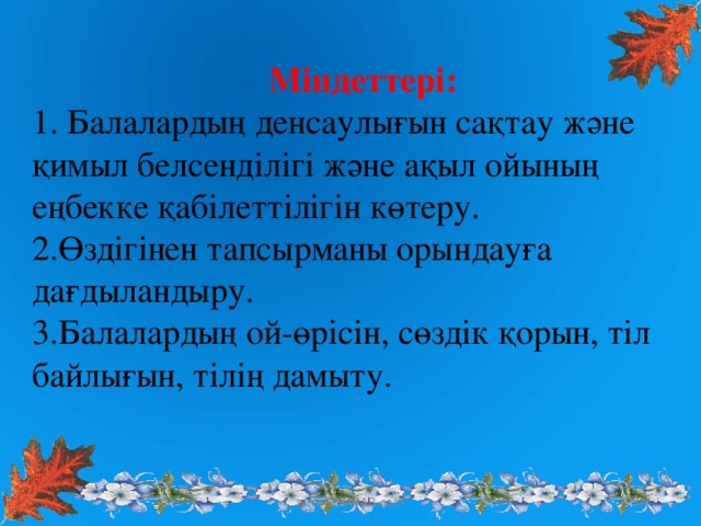 Міндеттері: 1. Балалардың денсаулығын сақтау және қимыл белсенділігі және ақыл ойының еңбекке қабілеттілігін көтеру. 2.Өздігінен тапсырманы орындауға дағдыландыру. 3.Балалардың ой-өрісін, сөздік қорын, тіл байлығын, тілің дамыту. www.ZHARAR.com