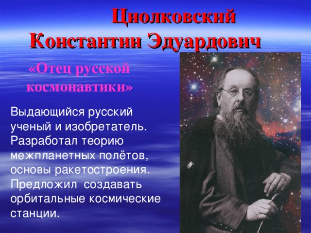 Циолковский  Константин Эдуардович  «Отец русской  космонавтики» Выдающийся русский ученый и изобретатель. Разработал теорию межпланетных полётов, основы ракетостроения. Предложил создавать орбитальные космические станции.