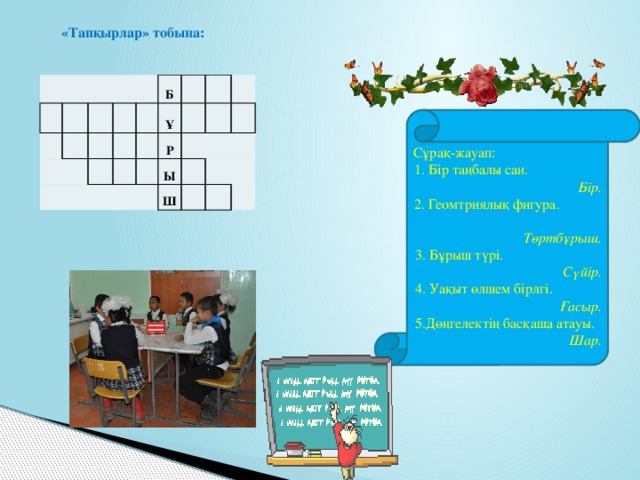 «Тапқырлар» тобына:             Б             Ұ     Р   Ы     Ш         Сұрақ-жауап: 1. Бір таңбалы сан. Бір. 2. Геомтриялық фигура. Төртбұрыш. 3. Бұрыш түрі. Сүйір. 4. Уақыт өлшем бірлгі. Ғасыр. 5.Дөңгелектің басқаша атауы. Шар.