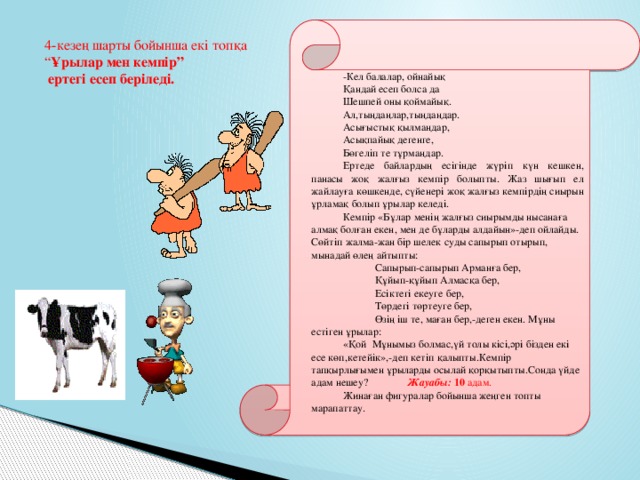 4-кезең шарты бойынша екі топқа “ Ұрылар мен кемпір”  ертегі есеп беріледі. -Кел балалар, ойнайық Қандай есеп болса да Шешпей оны қоймайық. Ал,тыңдаңлар,тыңдаңдар. Асығыстық қылмаңдар, Асықпайық дегенге, Бөгеліп те тұрмаңдар. Ертеде байлардың есігінде жүріп күн кешкен, панасы жоқ жалғыз кемпір болыпты. Жаз шығып ел жайлауға көшкенде, сүйенері жоқ жалғыз кемпірдің сиырын ұрламақ болып ұрылар келеді. Кемпір «Бұлар менің жалғыз сиырымды нысанаға алмақ болған екен, мен де бұларды алдайын»-деп ойлайды. Сөйтіп жалма-жан бір шелек суды сапырып отырып, мынадай өлең айтыпты:  Сапырып-сапырып Арманға бер,  Құйып-құйып Алмасқа бер,  Есіктегі екеуге бер,  Төрдегі төртеуге бер,  Өзің іш те, маған бер,-деген екен. Мұны естіген ұрылар: «Қой Мұнымыз болмас,үй толы кісі,әрі бізден екі есе көп,кетейік»,-деп кетіп қалыпты.Кемпір тапқырлығымен ұрыларды осылай қорқытыпты.Сонда үйде адам нешеу?   Жауабы: 10 адам. Жинаған фигуралар бойынша жеңген топты марапаттау.