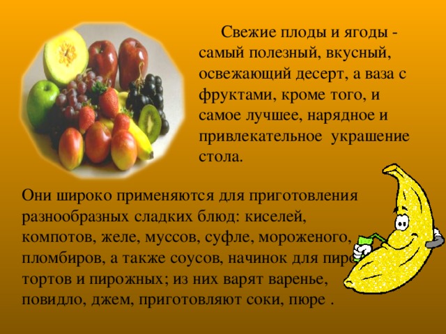 Свежие плоды и ягоды - самый полезный, вкусный, освежающий десерт, а ваза с фруктами, кроме того, и самое лучшее, нарядное и привлекательное украшение стола. Они широко применяются для приготовления разнообразных сладких блюд: киселей, компотов, желе, муссов, суфле, мороженого, пломбиров, а также соусов, начинок для пирогов, тортов и пирожных; из них варят варенье, повидло, джем, приготовляют соки, пюре .