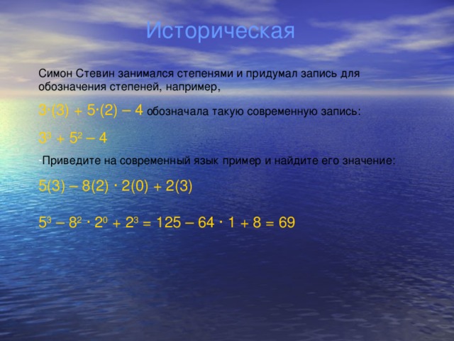 Историческая Симон Стевин занимался степенями и придумал запись для обозначения степеней, например, 3 ∙ (3) + 5 ∙ (2) – 4 обозначала такую современную запись: 3 3 + 5 2 – 4 Приведите на современный язык пример и найдите его значение: 5(3) – 8(2) ∙ 2(0) + 2(3) 5 3 – 8 2  ∙ 2 0 + 2 3 = 125 – 64 ∙ 1 + 8 = 69
