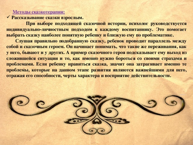 Методы сказкотерапии:  Рассказывание сказки взрослым.  При выборе подходящей сказочной истории, психолог руководствуется индивидуально-личностным подходом к каждому воспитаннику. Это помогает выбрать сказку наиболее понятную ребенку и близкую ему по проблематике.  Слушая правильно подобранную сказку, ребенок проводит параллель между собой и сказочным героем. Он начинает понимать, что такие же переживания, как у него, бывают и у других. А пример сказочного героя подсказывает ему выход из сложившейся ситуации и то, как именно нужно бороться со своими страхами и проблемами. Если ребенку нравиться сказка, значит она затрагивает именно те проблемы, которые на данном этапе развития являются важнейшими для него, отражая его способности, черты характера и восприятие действительности.