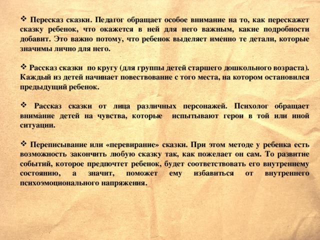 Пересказ сказки. Педагог обращает особое внимание на то, как перескажет сказку ребенок, что окажется в ней для него важным, какие подробности добавит. Это важно потому, что ребенок выделяет именно те детали, которые значимы лично для него.   Рассказ сказки по кругу (для группы детей старшего дошкольного возраста). Каждый из детей начинает повествование с того места, на котором остановился предыдущий ребенок.   Рассказ сказки от лица различных персонажей. Психолог обращает внимание детей на чувства, которые испытывают герои в той или иной ситуации.   Переписывание или «перевирание» сказки. При этом методе у ребенка есть возможность закончить любую сказку так, как пожелает он сам. То развитие событий, которое предпочтет ребенок, будет соответствовать его внутреннему состоянию, а значит, поможет ему избавиться от внутреннего психоэмоционального напряжения.