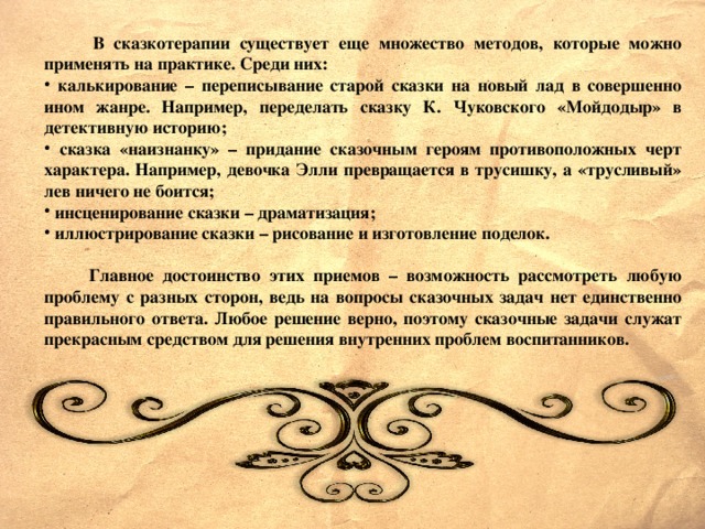 В сказкотерапии существует еще множество методов, которые можно применять на практике. Среди них:  калькирование – переписывание старой сказки на новый лад в совершенно ином жанре. Например, переделать сказку К. Чуковского «Мойдодыр» в детективную историю;  сказка «наизнанку» – придание сказочным героям противоположных черт характера. Например, девочка Элли превращается в трусишку, а «трусливый» лев ничего не боится;  инсценирование сказки – драматизация;  иллюстрирование сказки – рисование и изготовление поделок.   Главное достоинство этих приемов – возможность рассмотреть любую проблему с разных сторон, ведь на вопросы сказочных задач нет единственно правильного ответа. Любое решение верно, поэтому сказочные задачи служат прекрасным средством для решения внутренних проблем воспитанников.