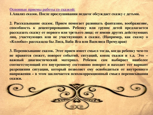 Основные приемы работы со сказкой: Анализ сказок. После прослушивания педагог обсуждает сказку с детьми.  2. Рассказывание сказок. Прием помогает развивать фантазию, воображение, способность к децентрированию. Ребенку или группе детей предлагается рассказать сказку от первого или третьего лица; от имени других действующих лиц, участвующих или не участвующих в сказке. (Например, как сказку о «Колобке» рассказала бы Лиса, Баба Яга или Василиса Премудрая)  3. Переписывание сказок. Этот прием имеет смысл тогда, когда ребенку чем-то не нравится сюжет, поворот событий, ситуаций, конец сказки и т.д. Это – важный диагностический материал. Ребенок сам выбирает наиболее соответствующий его внутреннему состоянию поворот и находит тот вариант разрешения ситуации, который позволяет ему освободиться от внутреннего напряжения – в этом заключается психокоррекционный смысл переписывания сказки.