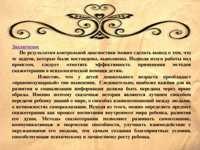 Заключение  По результатам контрольной диагностики можно сделать вывод о том, что те задачи, которые были поставлены, выполнены. Подводя итоги работы над проектом, следует отметить эффективность применения методов сказкотерапии в психологической помощи детям.  Известно, что у детей дошкольного возраста преобладает «правополушарный» тип мышления. Следовательно, наиболее важная для их развития и социализации информация должна быть передана через яркие образы. Именно поэтому сказочные истории являются лучшим способом передачи ребенку знаний о мире, о способах взаимоотношений между людьми, о возможностях самореализации. Исходя из этого, можно определить предмет сказкотерапии как процесс воспитания внутреннего мира ребенка, развития его души. Методы сказкотерапии позволяют развивать самосознание, коммуникативные и творческие способности, улучшать взаимодействие с окружающими его людьми, тем самым создавая благоприятные условия, способствующие психическому и личностному росту ребенка.