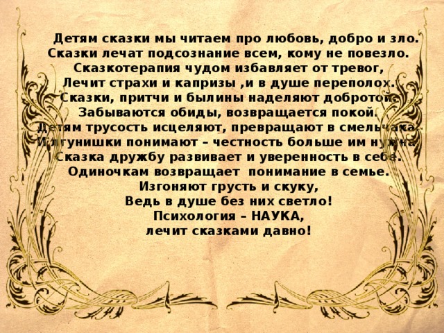 Детям сказки мы читаем про любовь, добро и зло. Сказки лечат подсознание всем, кому не повезло. Сказкотерапия чудом избавляет от тревог, Лечит страхи и капризы ,и в душе переполох. Сказки, притчи и былины наделяют добротой. Забываются обиды, возвращается покой. Детям трусость исцеляют, превращают в смельчака. И лгунишки понимают – честность больше им нужна. Сказка дружбу развивает и уверенность в себе. Одиночкам возвращает понимание в семье. Изгоняют грусть и скуку, Ведь в душе без них светло! Психология – НАУКА, лечит сказками давно!