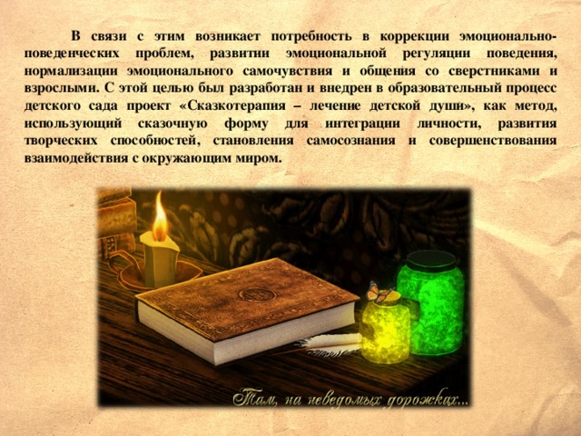 В связи с этим возникает потребность в коррекции эмоционально-поведенческих проблем, развитии эмоциональной регуляции поведения, нормализации эмоционального самочувствия и общения со сверстниками и взрослыми. С этой целью был разработан и внедрен в образовательный процесс детского сада проект «Сказкотерапия – лечение детской души», как метод, использующий сказочную форму для интеграции личности, развития творческих способностей, становления самосознания и совершенствования взаимодействия с окружающим миром.