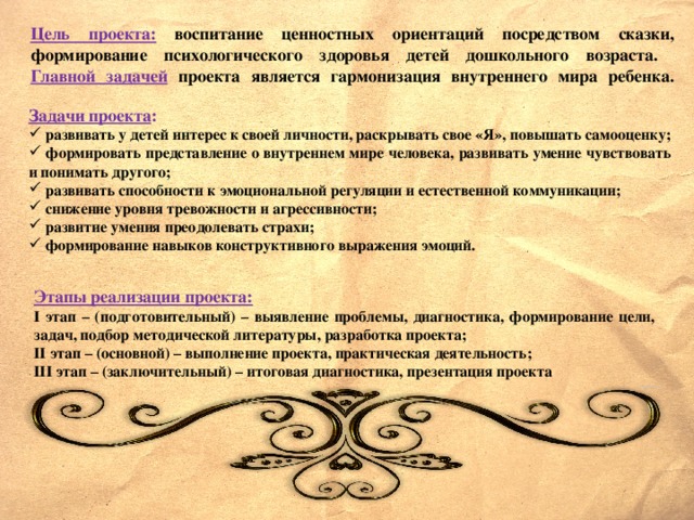 Цель проекта:  воспитание ценностных ориентаций посредством сказки, формирование психологического здоровья детей дошкольного возраста.  Главной задачей  проекта является гармонизация внутреннего мира ребенка.            Задачи проекта :  развивать у детей интерес к своей личности, раскрывать свое «Я», повышать самооценку;  формировать представление о внутреннем мире человека, развивать умение чувствовать и понимать другого;  развивать способности к эмоциональной регуляции и естественной коммуникации;  снижение уровня тревожности и агрессивности;  развитие умения преодолевать страхи;  формирование навыков конструктивного выражения эмоций.          Этапы реализации проекта: I этап – (подготовительный) – выявление проблемы, диагностика, формирование цели, задач, подбор методической литературы, разработка проекта; II этап – (основной) – выполнение проекта, практическая деятельность; III этап – (заключительный) – итоговая диагностика, презентация проекта