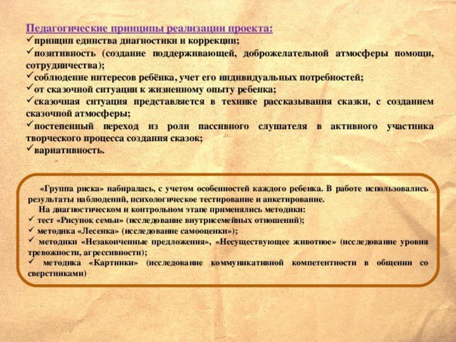 Педагогические принципы реализации проекта: принцип единства диагностики и коррекции; позитивность (создание поддерживающей, доброжелательной атмосферы помощи, сотрудничества); соблюдение интересов ребёнка, учет его индивидуальных потребностей; от сказочной ситуации к жизненному опыту ребенка; сказочная ситуация представляется в технике рассказывания сказки, с созданием сказочной атмосферы; постепенный переход из роли пассивного слушателя в активного участника творческого процесса создания сказок; вариативность.  «Группа риска» набиралась, с учетом особенностей каждого ребенка. В работе использовались результаты наблюдений, психологическое тестирование и анкетирование.  На диагностическом и контрольном этапе применялись методики: