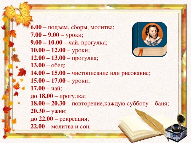 6.00 – подъем, сборы, молитва; 7.00 – 9.00 – уроки; 9.00 – 10.00 – чай, прогулка; 10.00 – 12.00 – уроки; 12.00 – 13.00 – прогулка; 13.00 – обед; 14.00 – 15.00 – чистописание или рисование; 15.00 – 17.00 – уроки; 17.00 – чай; до 18.00 – прогулка; 18.00 – 20.30 – повторение,каждую субботу – баня; 20.30 – ужин; до 22.00 – рекреация; 22.00 – молитва и сон.