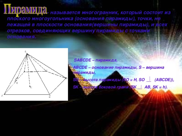 – называется многогранник, который состоит из плоского многоугольника (основания пирамиды), точки, не лежащей в плоскости основания(вершины пирамиды), и всех отрезков, соединяющих вершину пирамиды с точками основания.  SABCDE – пирамида, ABCDE – основание пирамиды, S – вершина пирамиды, SO – высота пирамиды ( SO = H, SO  __ (ABCDE)), SK – высота боковой грани ( SK __ AB, SK = h).