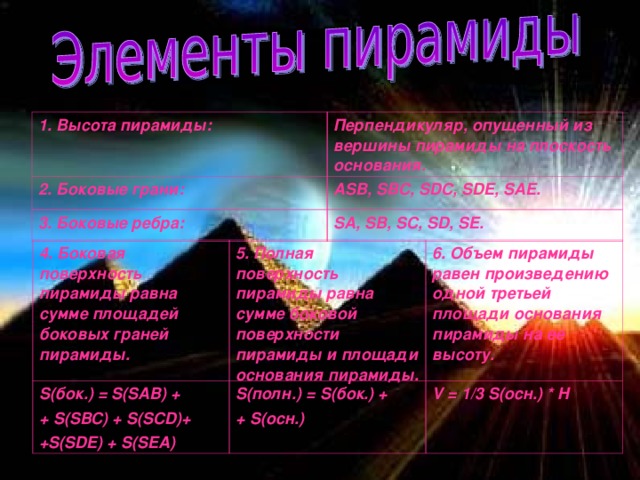 1. Высота пирамиды: Перпендикуляр, опущенный из вершины пирамиды на плоскость основания. 2. Боковые грани: ASB, SBC, SDC, SDE, SAE. 3. Боковые ребра: SA, SB, SC, SD, SE. 4. Боковая поверхность пирамиды равна сумме площадей боковых граней пирамиды. S( бок.) = S(SAB) + + S(SBC) + S(SCD)+ +S(SDE) + S(SEA) 5. Полная поверхность пирамиды равна сумме боковой поверхности пирамиды и площади основания пирамиды. 6. Объем пирамиды равен произведению одной третьей площади основания пирамиды на ее высоту. S( полн.) = S( бок.) + + S (осн.) V = 1/3 S( осн.) * H