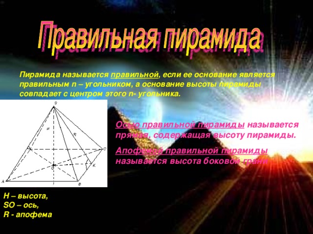 Пирамида называется правильной , если ее основание является правильным n – угольником, а основание высоты пирамиды совпадает с центром этого n - угольника. Осью правильной пирамиды называется прямая, содержащая высоту пирамиды. Апофемой правильной пирамиды называется высота боковой грани  H – высота, SO – ось, R - апофема