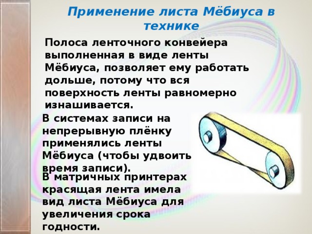 Применение листа Мёбиуса в технике Полоса ленточного конвейера выполненная в виде ленты Мёбиуса, позволяет ему работать дольше, потому что вся поверхность ленты равномерно изнашивается. В системах записи на непрерывную плёнку применялись ленты Мёбиуса (чтобы удвоить время записи). В матричных принтерах красящая лента имела вид листа Мёбиуса для увеличения срока годности.