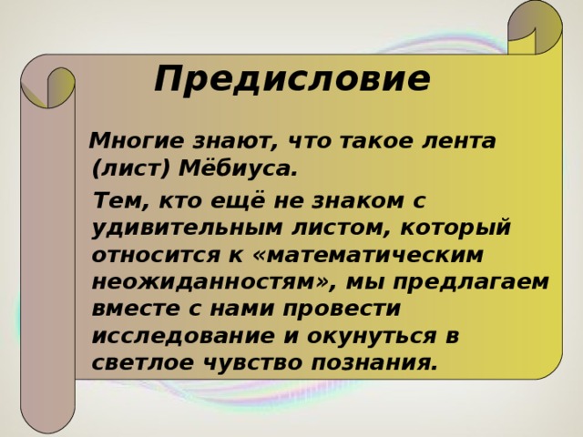 Предисловие  Многие знают, что такое лента (лист) Мёбиуса.  Тем, кто ещё не знаком с удивительным листом, который относится к «математическим неожиданностям», мы предлагаем вместе с нами провести исследование и окунуться в светлое чувство познания.