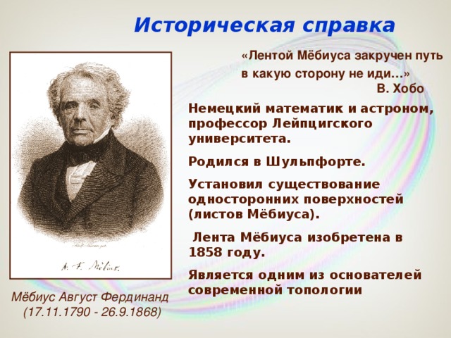 Историческая справка «Лентой Мёбиуса закручен путь в какую сторону не иди…»    В. Хобо Немецкий математик и астроном, профессор Лейпцигского университета. Родился в Шульпфорте. Установил существование односторонних поверхностей (листов Мёбиуса).  Лента Мёбиуса изобретена в 1858 году. Является одним из основателей современной топологии Мёбиус Август Фердинанд (17.11.1790 - 26.9.1868)