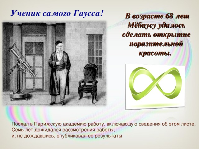 Ученик самого Гаусса!  В возрасте 68 лет Мёбиусу удалось сделать открытие поразительной красоты. Послал в Парижскую академию работу, включающую сведения об этом листе. Семь лет дожидался рассмотрения работы, и, не дождавшись, опубликовал ее результаты